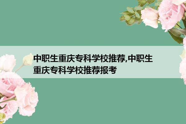 中职生重庆专科学校推荐,中职生重庆专科学校推荐报考