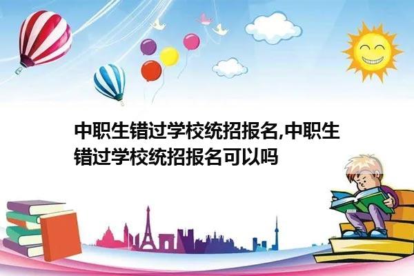 中职生错过学校统招报名,中职生错过学校统招报名可以吗