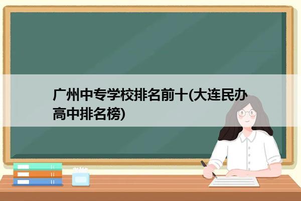 广州中专学校排名前十(大连民办高中排名榜)