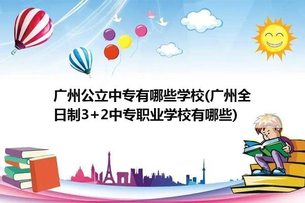 广州公立中专有哪些学校(广州全日制3+2中专职业学校有哪些)