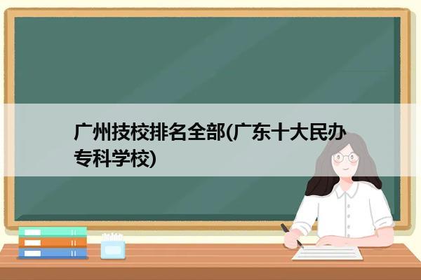 广州技校排名全部(广东十大民办专科学校)